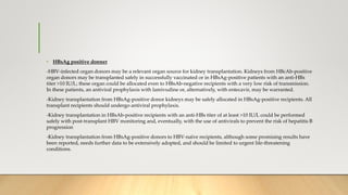 • HBsAg positive donner
-HBV-infected organ donors may be a relevant organ source for kidney transplantation. Kidneys from HBcAb-positive
organ donors may be transplanted safely in successfully vaccinated or in HBsAg-positive patients with an anti-HBs
titer >10 IU/L; these organ could be allocated even to HBsAb-negative recipients with a very low risk of transmission.
In these patients, an antiviral prophylaxis with lamivudine or, alternatively, with entecavir, may be warranted.
-Kidney transplantation from HBsAg-positive donor kidneys may be safely allocated in HBsAg-positive recipients. All
transplant recipients should undergo antiviral prophylaxis.
-Kidney transplantation in HBsAb-positive recipients with an anti-HBs titer of at least >10 IU/L could be performed
safely with post-transplant HBV monitoring and, eventually, with the use of antivirals to prevent the risk of hepatitis B
progression
-Kidney transplantation from HBsAg-positive donors to HBV-naïve recipients, although some promising results have
been reported, needs further data to be extensively adopted, and should be limited to urgent life-threatening
conditions.
 
