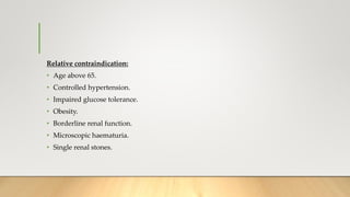 Relative contraindication:
• Age above 65.
• Controlled hypertension.
• Impaired glucose tolerance.
• Obesity.
• Borderline renal function.
• Microscopic haematuria.
• Single renal stones.
 