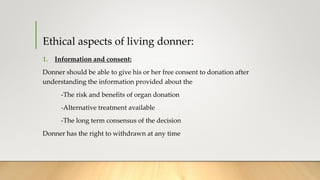 Ethical aspects of living donner:
1. Information and consent:
Donner should be able to give his or her free consent to donation after
understanding the information provided about the
-The risk and benefits of organ donation
-Alternative treatment available
-The long term consensus of the decision
Donner has the right to withdrawn at any time
 