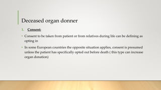 Deceased organ donner
1. Consent:
• Consent to be taken from patient or from relatives during life can be defining as
opting in
• In some European countries the opposite situation applies, consent is presumed
unless the patient has specifically opted out before death ( this type can increase
organ donation)
 