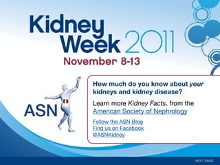Kidney
   Week8-13
   November
            2011
      How much do you know about your
      kidneys and kidney disease?
      Learn more Kidney Facts, from the
      American Society of Nephrology
      Follow the ASN Blog
      Find us on Facebook
      @ASNKidney



                                          NEXT PAGE
 
