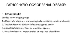 PATHOPHYSIOLOGY OF RENAL DISEASE:
• RENAL FAILURE
divided into 4 major groups
1. Glomerular diseases: immunologically-mediated- acute or chronic.
2. Tubular diseases: Toxic or infectious agents, acute.
3. Interstitial diseases: Toxic or infectious agents
4. Vascular diseases: Hypertension or impaired blood flow.
 