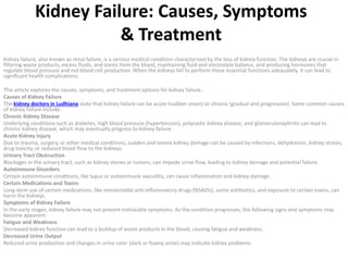 Kidney Failure: Causes, Symptoms
& Treatment
Kidney failure, also known as renal failure, is a serious medical condition characterized by the loss of kidney function. The kidneys are crucial in
filtering waste products, excess fluids, and toxins from the blood, maintaining fluid and electrolyte balance, and producing hormones that
regulate blood pressure and red blood cell production. When the kidneys fail to perform these essential functions adequately, it can lead to
significant health complications.
This article explores the causes, symptoms, and treatment options for kidney failure.
Causes of Kidney Failure
The kidney doctors in Ludhiana state that kidney failure can be acute (sudden onset) or chronic (gradual and progressive). Some common causes
of kidney failure include:
Chronic Kidney Disease
Underlying conditions such as diabetes, high blood pressure (hypertension), polycystic kidney disease, and glomerulonephritis can lead to
chronic kidney disease, which may eventually progress to kidney failure.
Acute Kidney Injury
Due to trauma, surgery, or other medical conditions, sudden and severe kidney damage can be caused by infections, dehydration, kidney stones,
drug toxicity, or reduced blood flow to the kidneys.
Urinary Tract Obstruction
Blockages in the urinary tract, such as kidney stones or tumors, can impede urine flow, leading to kidney damage and potential failure.
Autoimmune Disorders
Certain autoimmune conditions, like lupus or autoimmune vasculitis, can cause inflammation and kidney damage.
Certain Medications and Toxins
Long-term use of certain medications, like nonsteroidal anti-inflammatory drugs (NSAIDs), some antibiotics, and exposure to certain toxins, can
harm the kidneys.
Symptoms of Kidney Failure
In the early stages, kidney failure may not present noticeable symptoms. As the condition progresses, the following signs and symptoms may
become apparent:
Fatigue and Weakness
Decreased kidney function can lead to a buildup of waste products in the blood, causing fatigue and weakness.
Decreased Urine Output
Reduced urine production and changes in urine color (dark or foamy urine) may indicate kidney problems.
 