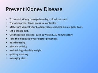 Prevent Kidney Disease
• To prevent kidney damage from high blood pressure:
• Try to keep your blood pressure controlled.
• Make sure you get your blood pressure checked on a regular basis.
• Eat a proper diet.
• Get moderate exercise, such as walking, 30 minutes daily.
• Take the medication your doctor prescribes.
• healthy eating
• physical activity
• maintaining a healthy weight
• quitting smoking
• managing stress
 