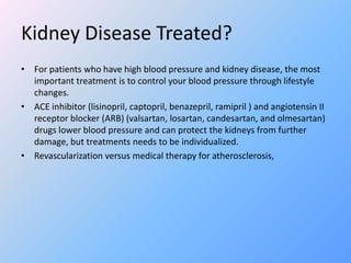 Kidney Disease Treated?
• For patients who have high blood pressure and kidney disease, the most
important treatment is to control your blood pressure through lifestyle
changes.
• ACE inhibitor (lisinopril, captopril, benazepril, ramipril ) and angiotensin II
receptor blocker (ARB) (valsartan, losartan, candesartan, and olmesartan)
drugs lower blood pressure and can protect the kidneys from further
damage, but treatments needs to be individualized.
• Revascularization versus medical therapy for atherosclerosis,
 