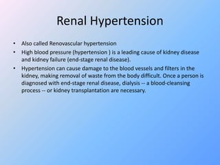 Renal Hypertension
• Also called Renovascular hypertension
• High blood pressure (hypertension ) is a leading cause of kidney disease
and kidney failure (end-stage renal disease).
• Hypertension can cause damage to the blood vessels and filters in the
kidney, making removal of waste from the body difficult. Once a person is
diagnosed with end-stage renal disease, dialysis -- a blood-cleansing
process -- or kidney transplantation are necessary.
 