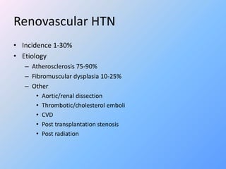 Renovascular HTN
• Incidence 1-30%
• Etiology
– Atherosclerosis 75-90%
– Fibromuscular dysplasia 10-25%
– Other
• Aortic/renal dissection
• Thrombotic/cholesterol emboli
• CVD
• Post transplantation stenosis
• Post radiation
 