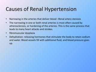Causes of Renal Hypertension
• Narrowing in the arteries that deliver blood –Renal artery stenosis
• The narrowing in one or both renal arteries is most often caused by
atherosclerosis, or hardening of the arteries. This is the same process that
leads to many heart attacks and strokes.
• fibromuscular dysplasia
• Dehydration- releasing hormones that stimulate the body to retain sodium
and water. Blood vessels fill with additional fluid, and blood pressure goes
up.
 