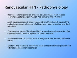 Renovascular HTN - Pathophysiology
• Decrease in renal perfusion pressure activates RAAS, renin release
converts angiotensinogen Ang I; ACE converts Ang I Ang II
• Ang II causes vasoconstriction (among other effects) which causes HTN
and enhances adrenal release of aldosterone; leads to sodium and fluid
retention
• Contralateral kidney (if unilateral RAS) responds with diuresis/ Na, H2O
excretion which can return plasma volume to normal
• with sustained HTN, plasma renin activity decreases (limited usefulness
for dx
• Bilateral RAS or solitary kidney RAS leads to rapid volume expansion and
ultimate decline in renin secretion
 