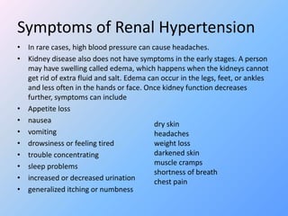 Symptoms of Renal Hypertension
• In rare cases, high blood pressure can cause headaches.
• Kidney disease also does not have symptoms in the early stages. A person
may have swelling called edema, which happens when the kidneys cannot
get rid of extra fluid and salt. Edema can occur in the legs, feet, or ankles
and less often in the hands or face. Once kidney function decreases
further, symptoms can include
• Appetite loss
• nausea
• vomiting
• drowsiness or feeling tired
• trouble concentrating
• sleep problems
• increased or decreased urination
• generalized itching or numbness
dry skin
headaches
weight loss
darkened skin
muscle cramps
shortness of breath
chest pain
 