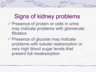 Signs of kidney problems Presence of protein or cells in urine may indicate problems with glomerular filtration Presence of glucose may indicate problems with tubular reabsorption or very high blood sugar levels that present full resabsorption 