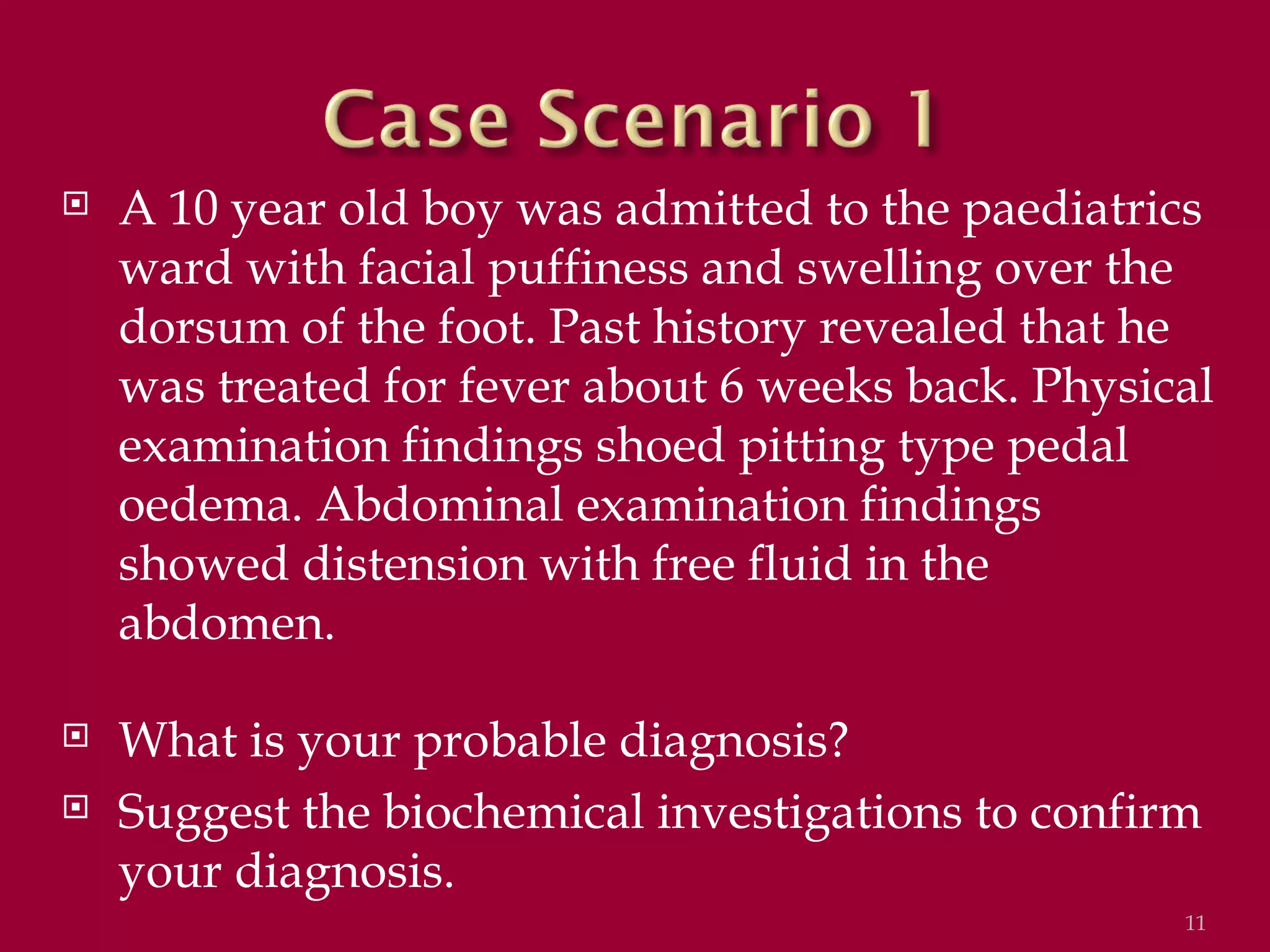    A 10 year old boy was admitted to the paediatrics
    ward with facial puffiness and swelling over the
    dorsum of the foot. Past history revealed that he
    was treated for fever about 6 weeks back. Physical
    examination findings shoed pitting type pedal
    oedema. Abdominal examination findings
    showed distension with free fluid in the
    abdomen.

   What is your probable diagnosis?
   Suggest the biochemical investigations to confirm
    your diagnosis.
                                                    11
 