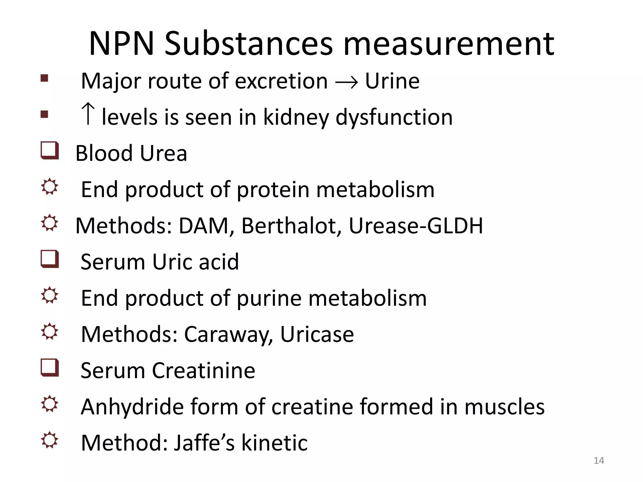 NPN Substances measurement
   Major route of excretion → Urine
   ↑ levels is seen in kidney dysfunction
   Blood Urea
   End product of protein metabolism
   Methods: DAM, Berthalot, Urease-GLDH
   Serum Uric acid
   End product of purine metabolism
   Methods: Caraway, Uricase
   Serum Creatinine
   Anhydride form of creatine formed in muscles
   Method: Jaffe’s kinetic
                                                   14
 