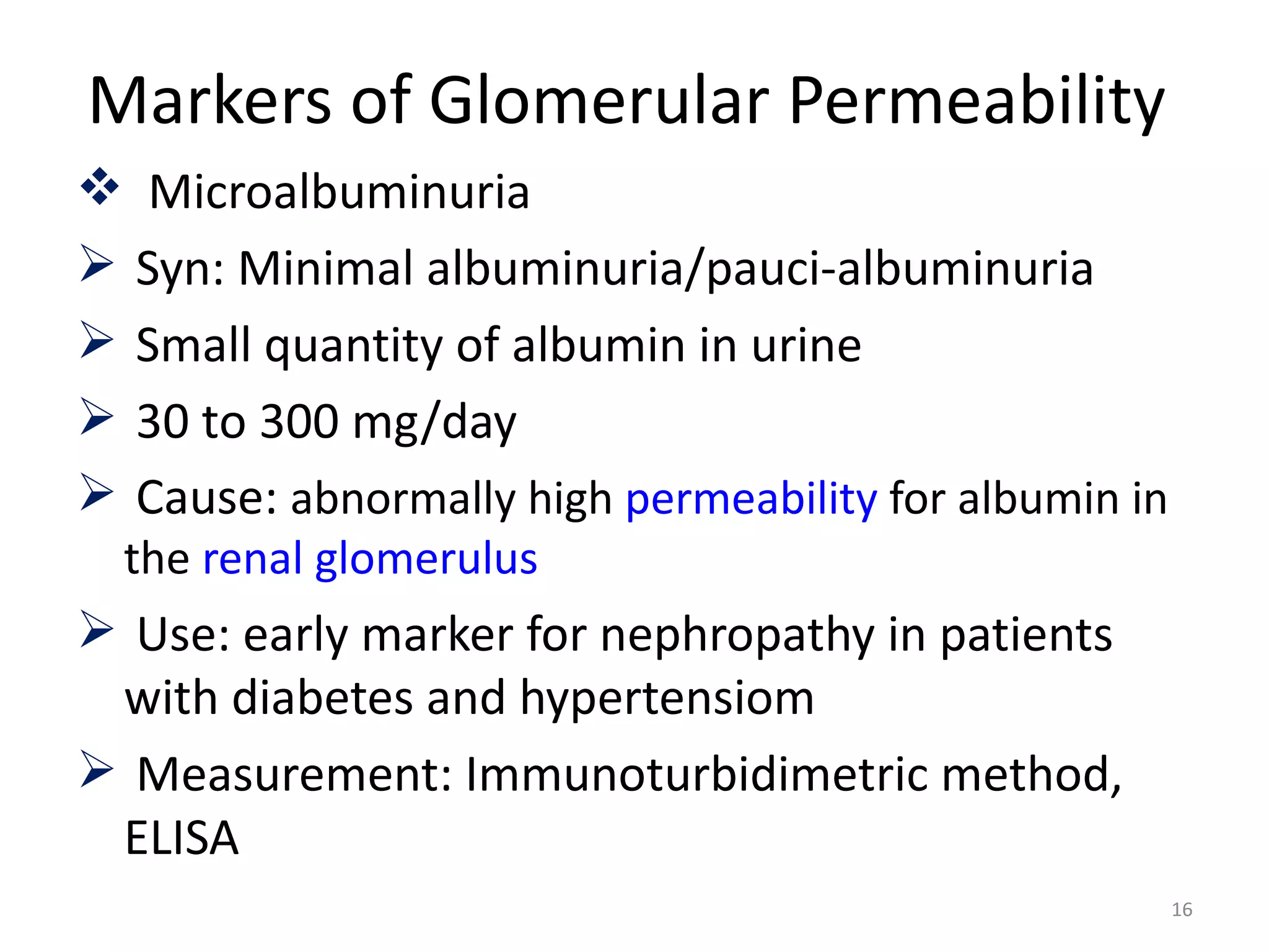 Markers of Glomerular Permeability
 Microalbuminuria
 Syn: Minimal albuminuria/pauci-albuminuria
 Small quantity of albumin in urine
 30 to 300 mg/day
 Cause: abnormally high permeability for albumin in
  the renal glomerulus
 Use: early marker for nephropathy in patients
 with diabetes and hypertensiom
 Measurement: Immunoturbidimetric method,
 ELISA
                                                       16
 