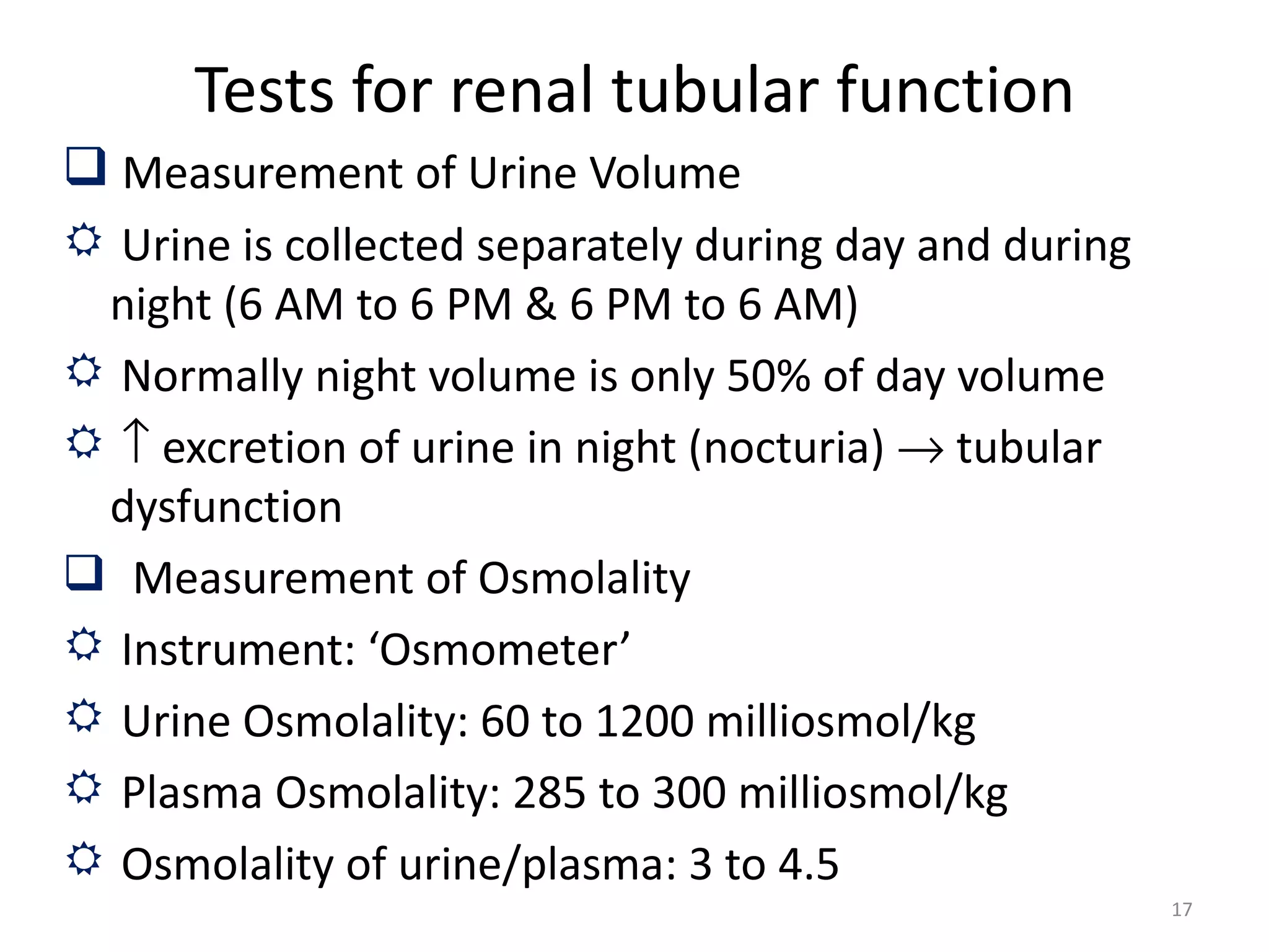 Tests for renal tubular function
 Measurement of Urine Volume
 Urine is collected separately during day and during
 night (6 AM to 6 PM & 6 PM to 6 AM)
 Normally night volume is only 50% of day volume
 ↑ excretion of urine in night (nocturia) → tubular
 dysfunction
 Measurement of Osmolality
 Instrument: ‘Osmometer’
 Urine Osmolality: 60 to 1200 milliosmol/kg
 Plasma Osmolality: 285 to 300 milliosmol/kg
 Osmolality of urine/plasma: 3 to 4.5
                                                        17
 