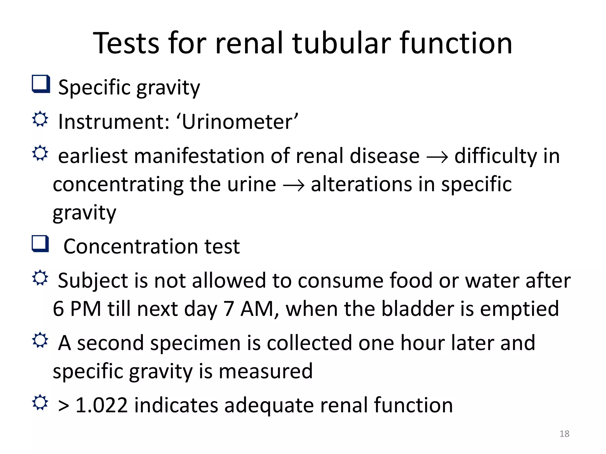 Tests for renal tubular function
 Specific gravity
 Instrument: ‘Urinometer’
 earliest manifestation of renal disease → difficulty in
 concentrating the urine → alterations in specific
 gravity
 Concentration test
 Subject is not allowed to consume food or water after
 6 PM till next day 7 AM, when the bladder is emptied
 A second specimen is collected one hour later and
 specific gravity is measured
 > 1.022 indicates adequate renal function
                                                       18
 