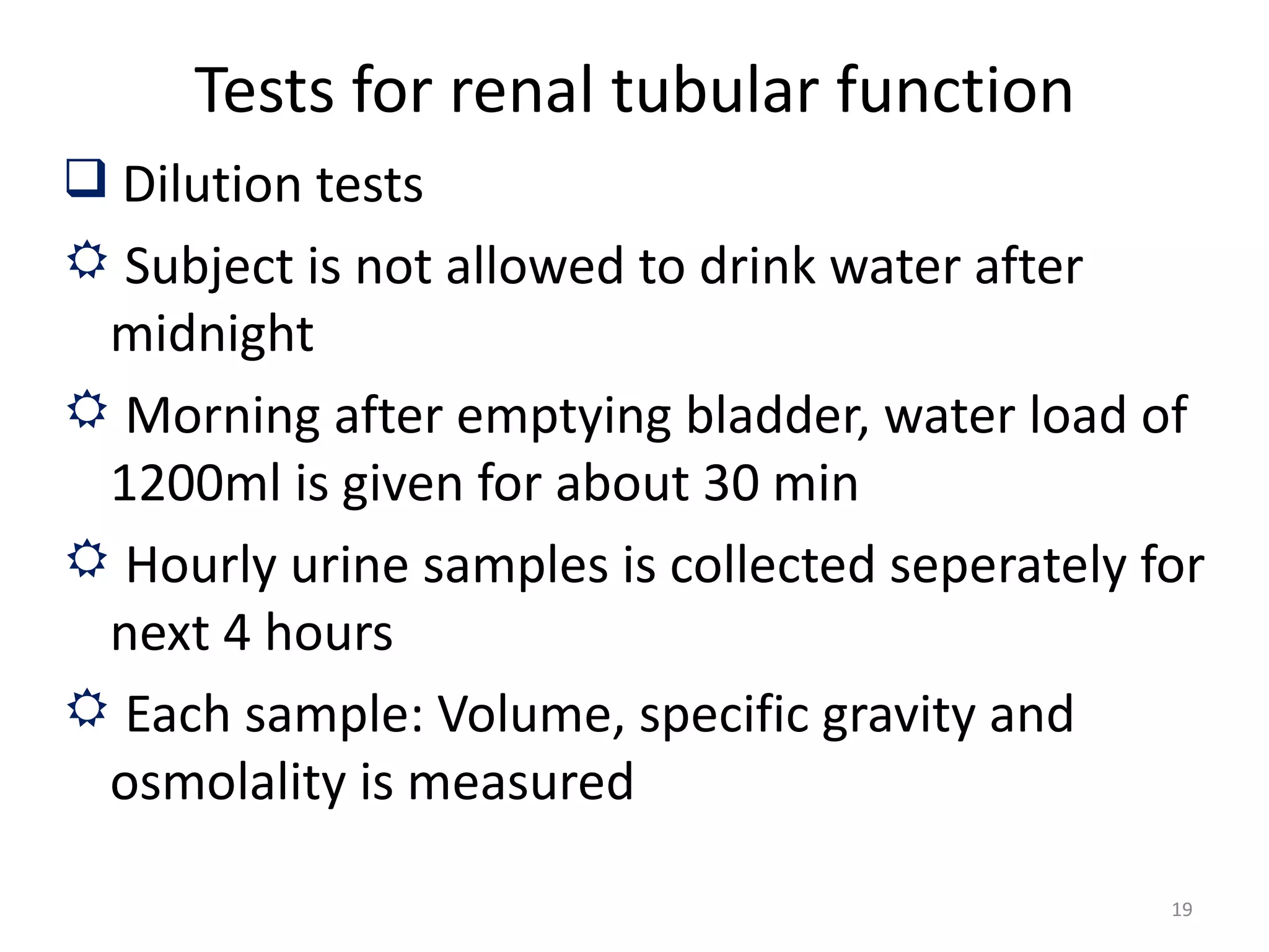Tests for renal tubular function
 Dilution tests
 Subject is not allowed to drink water after
 midnight
 Morning after emptying bladder, water load of
 1200ml is given for about 30 min
 Hourly urine samples is collected seperately for
 next 4 hours
 Each sample: Volume, specific gravity and
 osmolality is measured

                                                19
 