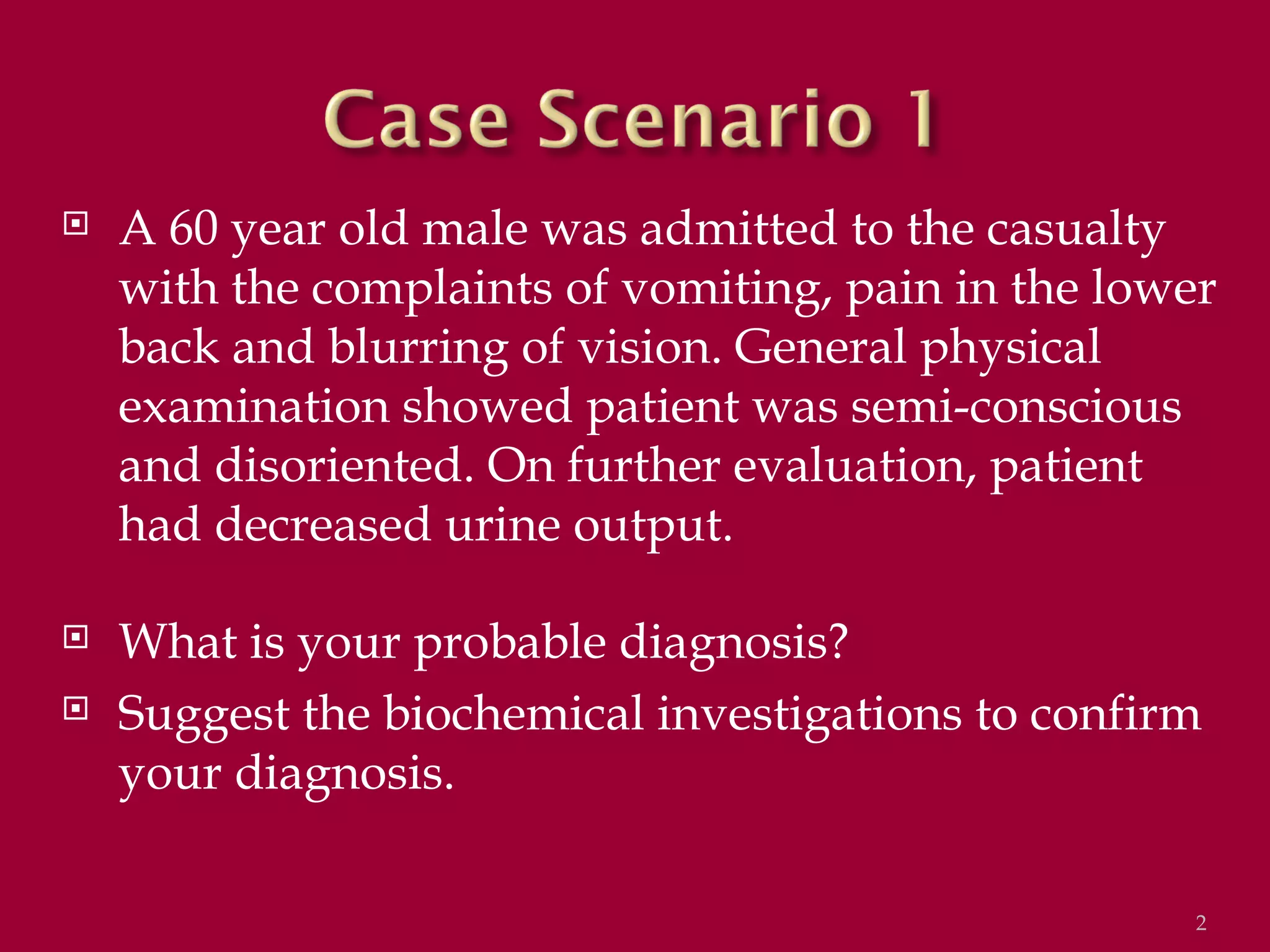    A 60 year old male was admitted to the casualty
    with the complaints of vomiting, pain in the lower
    back and blurring of vision. General physical
    examination showed patient was semi-conscious
    and disoriented. On further evaluation, patient
    had decreased urine output.

   What is your probable diagnosis?
   Suggest the biochemical investigations to confirm
    your diagnosis.

                                                     2
 