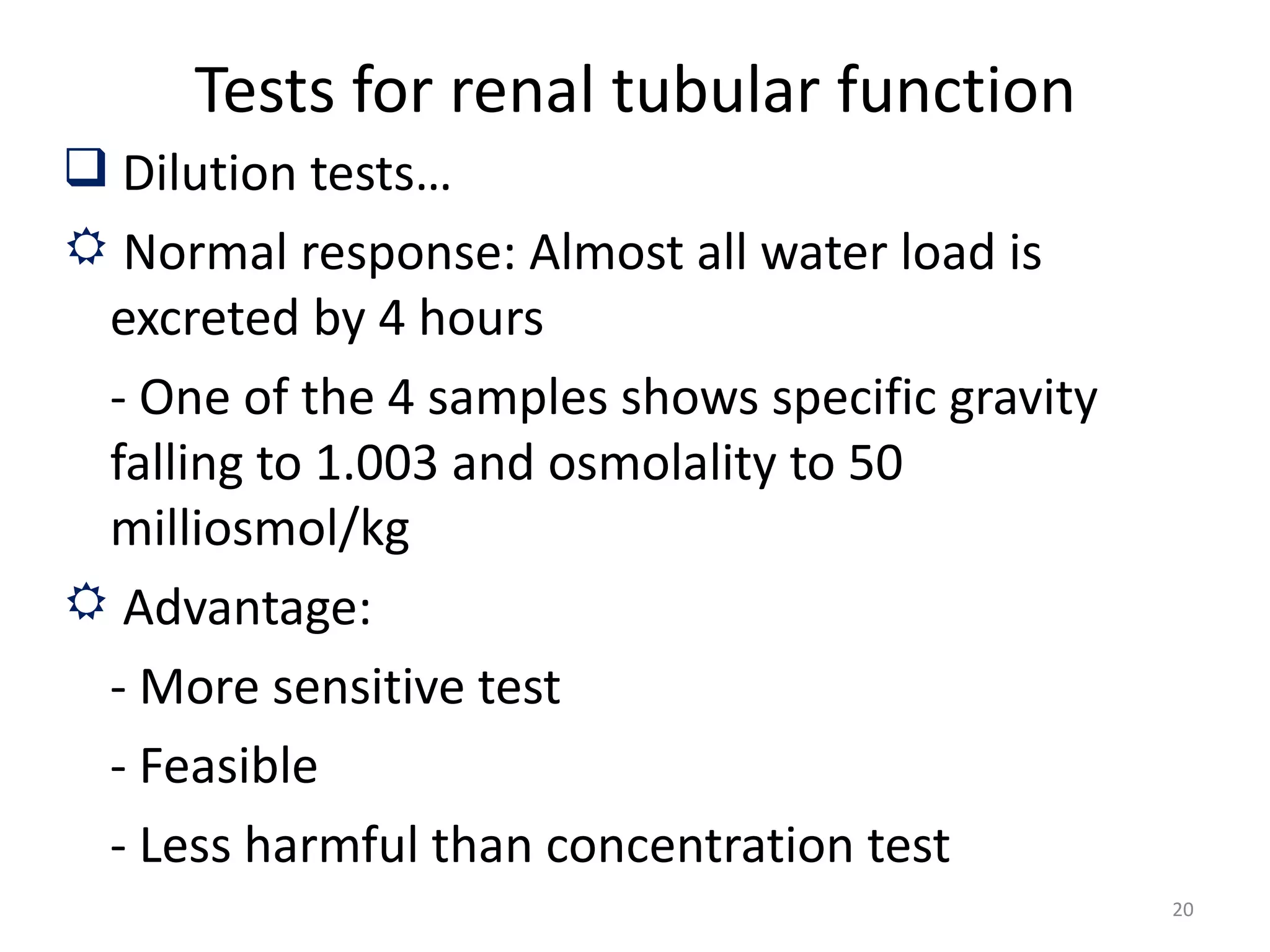 Tests for renal tubular function
 Dilution tests…
 Normal response: Almost all water load is
 excreted by 4 hours
 - One of the 4 samples shows specific gravity
 falling to 1.003 and osmolality to 50
 milliosmol/kg
 Advantage:
 - More sensitive test
 - Feasible
 - Less harmful than concentration test
                                                 20
 