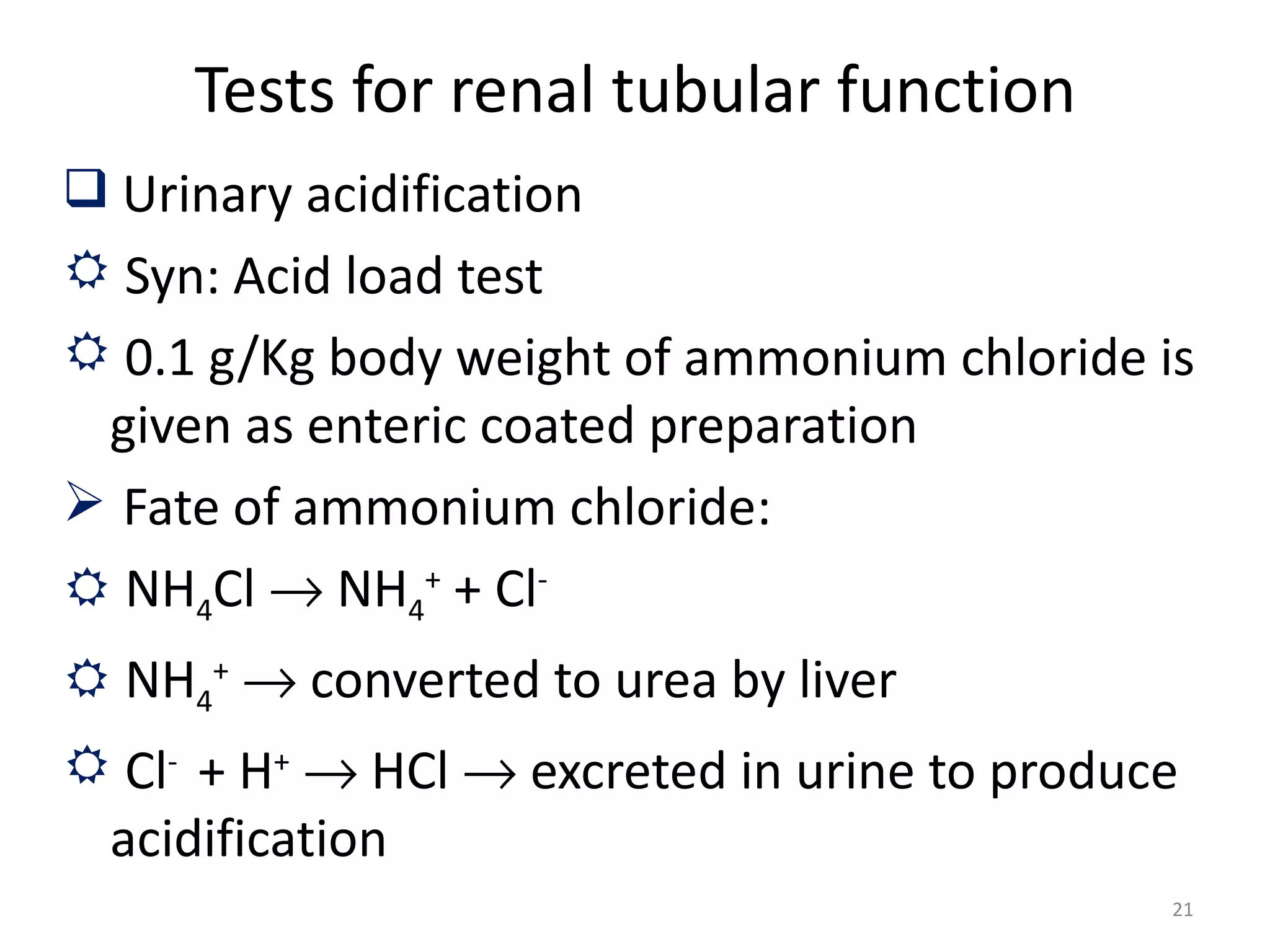 Tests for renal tubular function
 Urinary acidification
 Syn: Acid load test
 0.1 g/Kg body weight of ammonium chloride is
 given as enteric coated preparation
 Fate of ammonium chloride:
 NH4Cl → NH4+ + Cl-
 NH4+ → converted to urea by liver
 Cl- + H+ → HCl → excreted in urine to produce
 acidification
                                              21
 