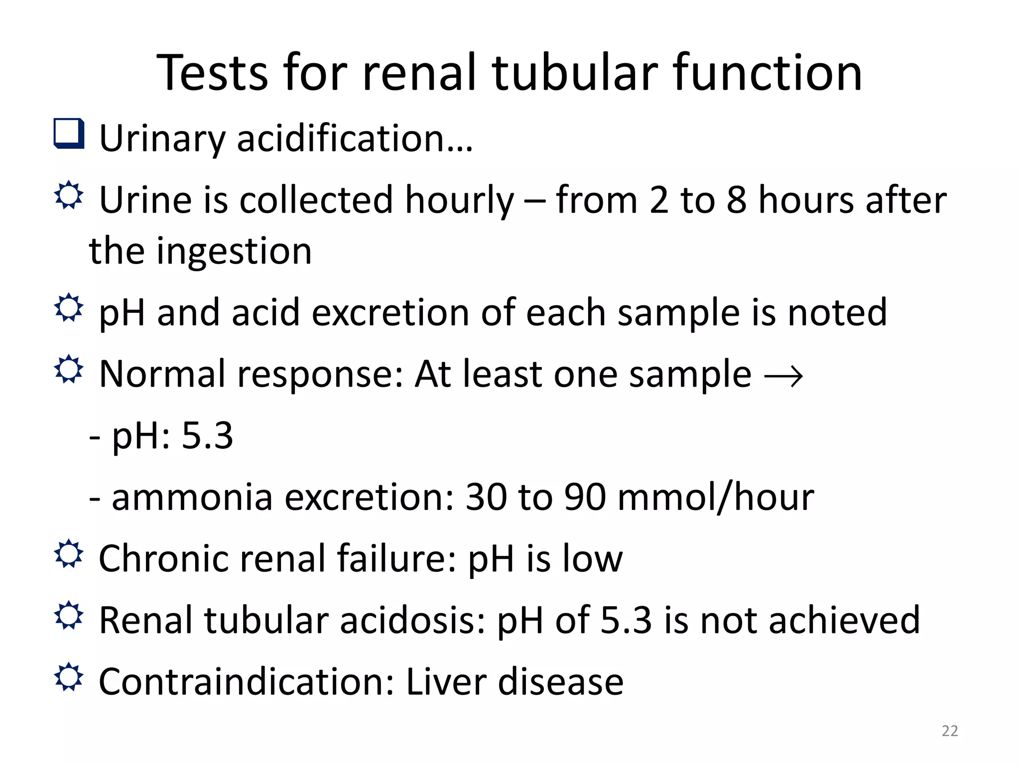 Tests for renal tubular function
 Urinary acidification…
 Urine is collected hourly – from 2 to 8 hours after
 the ingestion
 pH and acid excretion of each sample is noted
 Normal response: At least one sample →
 - pH: 5.3
 - ammonia excretion: 30 to 90 mmol/hour
 Chronic renal failure: pH is low
 Renal tubular acidosis: pH of 5.3 is not achieved
 Contraindication: Liver disease
                                                    22
 
