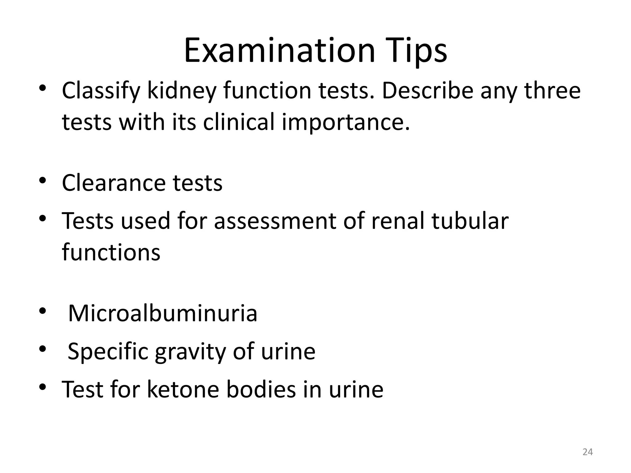 Examination Tips
• Classify kidney function tests. Describe any three
  tests with its clinical importance.

• Clearance tests
• Tests used for assessment of renal tubular
  functions

• Microalbuminuria
• Specific gravity of urine
• Test for ketone bodies in urine

                                                       24
 