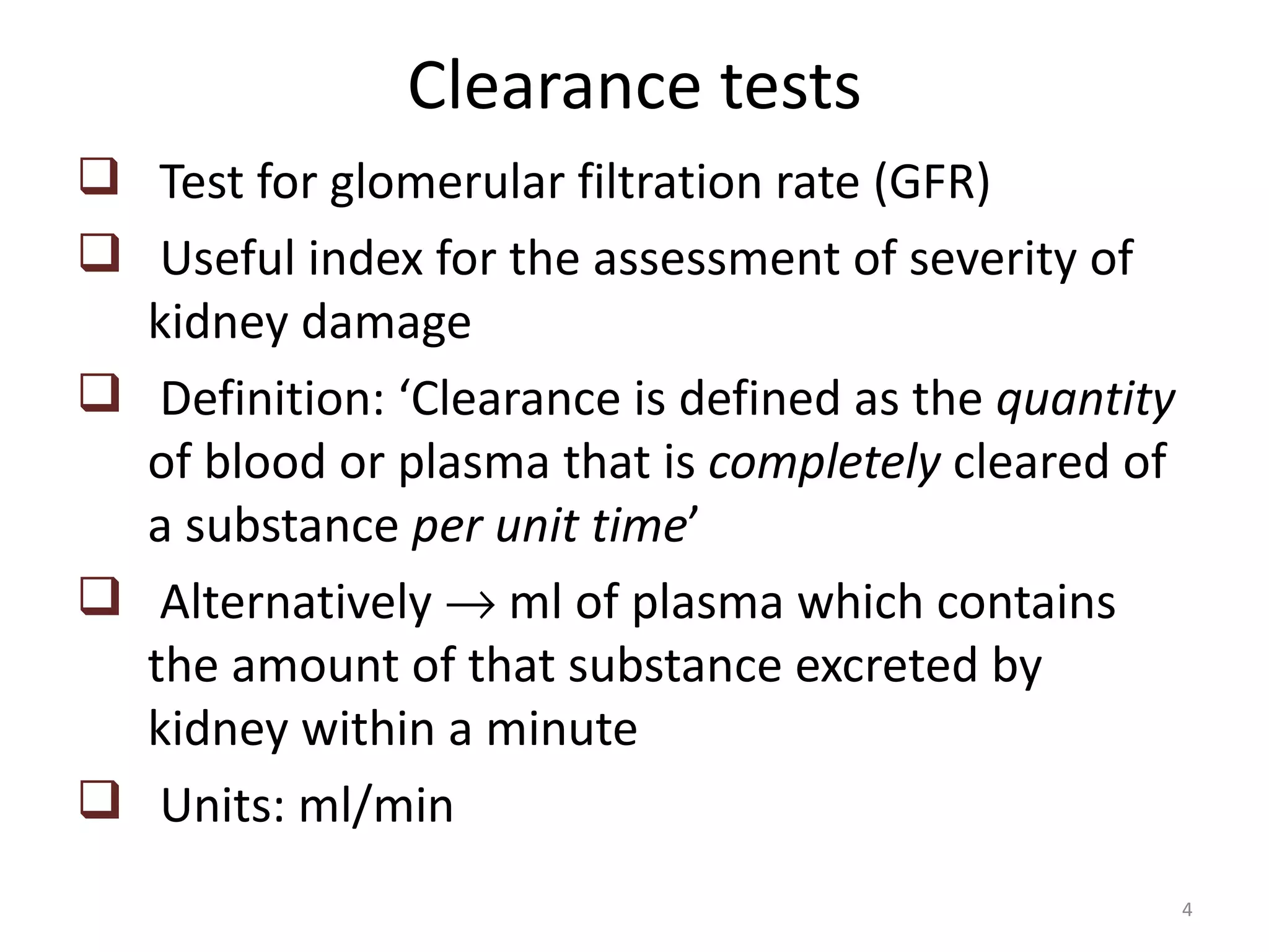 Clearance tests
 Test for glomerular filtration rate (GFR)
 Useful index for the assessment of severity of
  kidney damage
 Definition: ‘Clearance is defined as the quantity
  of blood or plasma that is completely cleared of
  a substance per unit time’
 Alternatively → ml of plasma which contains
  the amount of that substance excreted by
  kidney within a minute
 Units: ml/min
                                                      4
 