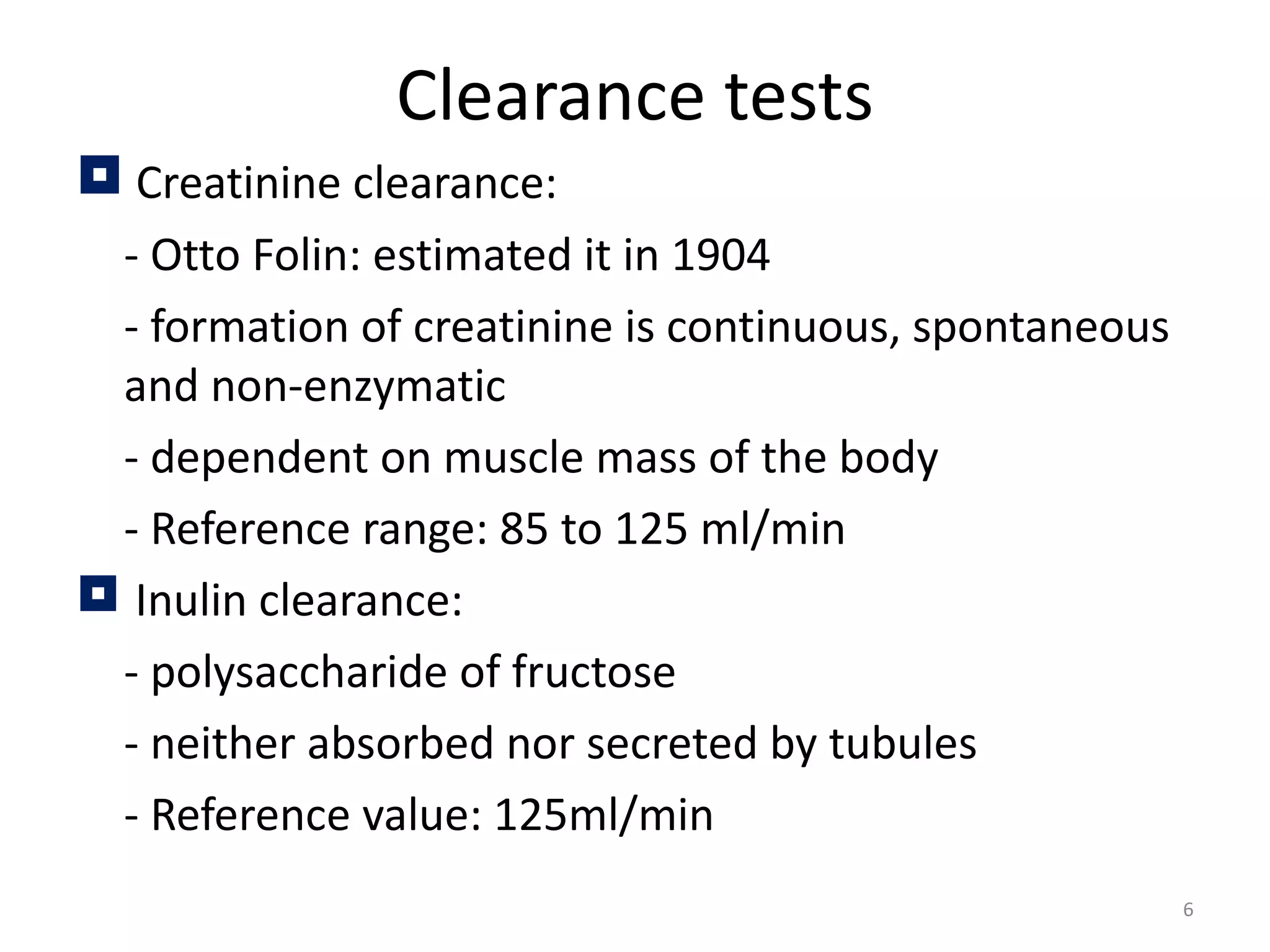 Clearance tests
 Creatinine clearance:
 - Otto Folin: estimated it in 1904
 - formation of creatinine is continuous, spontaneous
 and non-enzymatic
 - dependent on muscle mass of the body
 - Reference range: 85 to 125 ml/min
 Inulin clearance:
 - polysaccharide of fructose
 - neither absorbed nor secreted by tubules
 - Reference value: 125ml/min
                                                        6
 