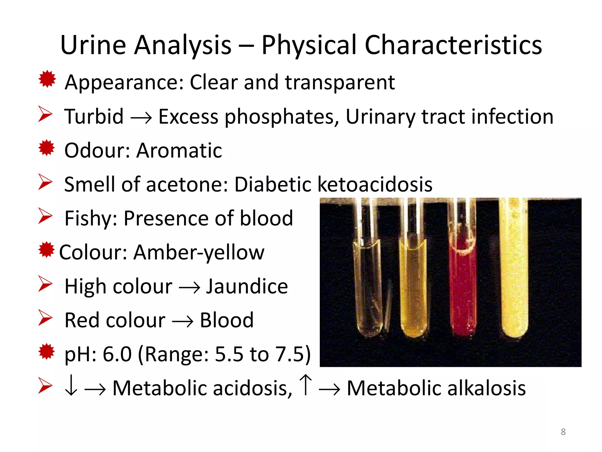 Urine Analysis – Physical Characteristics
 Appearance: Clear and transparent
 Turbid → Excess phosphates, Urinary tract infection
 Odour: Aromatic
 Smell of acetone: Diabetic ketoacidosis
 Fishy: Presence of blood
 Colour: Amber-yellow
 High colour → Jaundice
 Red colour → Blood
 pH: 6.0 (Range: 5.5 to 7.5)
 ↓ → Metabolic acidosis, ↑ → Metabolic alkalosis
                                                        8
 