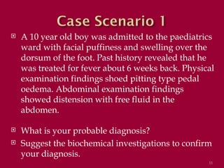    A 10 year old boy was admitted to the paediatrics
    ward with facial puffiness and swelling over the
    dorsum of the foot. Past history revealed that he
    was treated for fever about 6 weeks back. Physical
    examination findings shoed pitting type pedal
    oedema. Abdominal examination findings
    showed distension with free fluid in the
    abdomen.

   What is your probable diagnosis?
   Suggest the biochemical investigations to confirm
    your diagnosis.
                                                    11
 