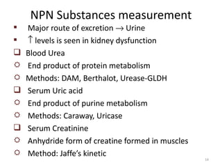 NPN Substances measurement
   Major route of excretion → Urine
   ↑ levels is seen in kidney dysfunction
   Blood Urea
   End product of protein metabolism
   Methods: DAM, Berthalot, Urease-GLDH
   Serum Uric acid
   End product of purine metabolism
   Methods: Caraway, Uricase
   Serum Creatinine
   Anhydride form of creatine formed in muscles
   Method: Jaffe’s kinetic
                                                   14
 