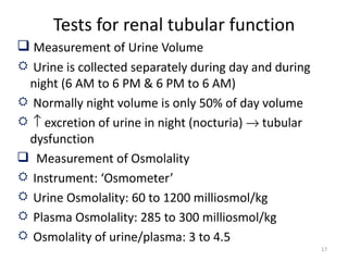 Tests for renal tubular function
 Measurement of Urine Volume
 Urine is collected separately during day and during
 night (6 AM to 6 PM & 6 PM to 6 AM)
 Normally night volume is only 50% of day volume
 ↑ excretion of urine in night (nocturia) → tubular
 dysfunction
 Measurement of Osmolality
 Instrument: ‘Osmometer’
 Urine Osmolality: 60 to 1200 milliosmol/kg
 Plasma Osmolality: 285 to 300 milliosmol/kg
 Osmolality of urine/plasma: 3 to 4.5
                                                        17
 