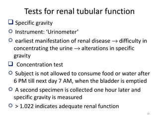 Tests for renal tubular function
 Specific gravity
 Instrument: ‘Urinometer’
 earliest manifestation of renal disease → difficulty in
 concentrating the urine → alterations in specific
 gravity
 Concentration test
 Subject is not allowed to consume food or water after
 6 PM till next day 7 AM, when the bladder is emptied
 A second specimen is collected one hour later and
 specific gravity is measured
 > 1.022 indicates adequate renal function
                                                       18
 