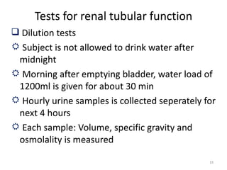 Tests for renal tubular function
 Dilution tests
 Subject is not allowed to drink water after
 midnight
 Morning after emptying bladder, water load of
 1200ml is given for about 30 min
 Hourly urine samples is collected seperately for
 next 4 hours
 Each sample: Volume, specific gravity and
 osmolality is measured

                                                19
 