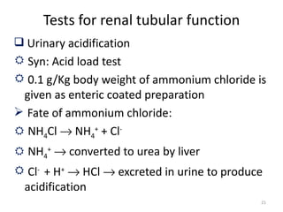 Tests for renal tubular function
 Urinary acidification
 Syn: Acid load test
 0.1 g/Kg body weight of ammonium chloride is
 given as enteric coated preparation
 Fate of ammonium chloride:
 NH4Cl → NH4+ + Cl-
 NH4+ → converted to urea by liver
 Cl- + H+ → HCl → excreted in urine to produce
 acidification
                                              21
 