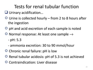 Tests for renal tubular function
 Urinary acidification…
 Urine is collected hourly – from 2 to 8 hours after
 the ingestion
 pH and acid excretion of each sample is noted
 Normal response: At least one sample →
 - pH: 5.3
 - ammonia excretion: 30 to 90 mmol/hour
 Chronic renal failure: pH is low
 Renal tubular acidosis: pH of 5.3 is not achieved
 Contraindication: Liver disease
                                                    22
 