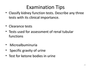 Examination Tips
• Classify kidney function tests. Describe any three
  tests with its clinical importance.

• Clearance tests
• Tests used for assessment of renal tubular
  functions

• Microalbuminuria
• Specific gravity of urine
• Test for ketone bodies in urine

                                                       24
 