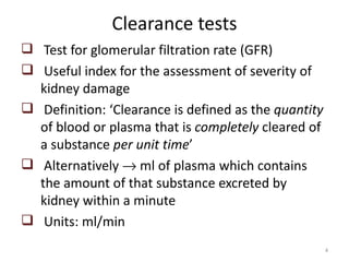 Clearance tests
 Test for glomerular filtration rate (GFR)
 Useful index for the assessment of severity of
  kidney damage
 Definition: ‘Clearance is defined as the quantity
  of blood or plasma that is completely cleared of
  a substance per unit time’
 Alternatively → ml of plasma which contains
  the amount of that substance excreted by
  kidney within a minute
 Units: ml/min
                                                      4
 