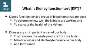 What is Kidney function test (KFT)?
● Kidney function test is a group of blood tests that are done
○ To determine how well the kidneys are working and
○ To evaluate the health of the kidneys
● Kidneys are an important organ of our body
○ That removes the waste products from our body
○ Maintain water and electrolyte balance in our body
○ And forms urine
 