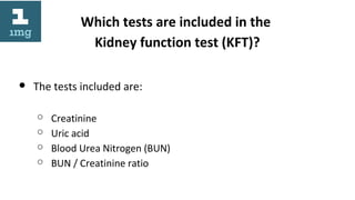 Which tests are included in the
Kidney function test (KFT)?
● The tests included are:
○ Creatinine
○ Uric acid
○ Blood Urea Nitrogen (BUN)
○ BUN / Creatinine ratio
 