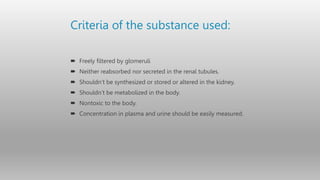 Criteria of the substance used:
 Freely filtered by glomeruli
 Neither reabsorbed nor secreted in the renal tubules.
 Shouldn’t be synthesized or stored or altered in the kidney.
 Shouldn’t be metabolized in the body.
 Nontoxic to the body.
 Concentration in plasma and urine should be easily measured.
 