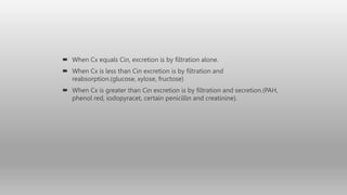  When Cx equals Cin, excretion is by filtration alone.
 When Cx is less than Cin excretion is by filtration and
reabsorption.(glucose, xylose, fructose)
 When Cx is greater than Cin excretion is by filtration and secretion.(PAH,
phenol red, iodopyracet, certain penicillin and creatinine).
 