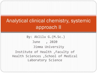 By: Aklilu G.(M.Sc.)
June , 2020
Jimma University
Institute of Health ,Faculty of
Health Sciences ,School of Medical
Laboratory Science
Analytical clinical chemistry, systemic
approach II
 