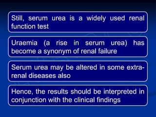 Still, serum urea is a widely used renal
function test
Uraemia (a rise in serum urea) has
become a synonym of renal failure
Serum urea may be altered in some extra-
renal diseases also
Hence, the results should be interpreted in
conjunction with the clinical findings
 