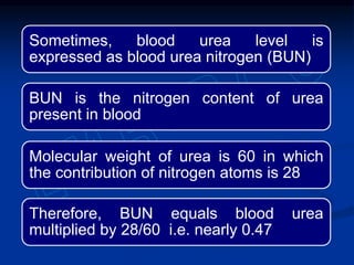 Sometimes, blood urea level is
expressed as blood urea nitrogen (BUN)
BUN is the nitrogen content of urea
present in blood
Molecular weight of urea is 60 in which
the contribution of nitrogen atoms is 28
Therefore, BUN equals blood urea
multiplied by 28/60 i.e. nearly 0.47
 