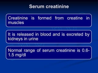 Creatinine is formed from creatine in
muscles
It is released in blood and is excreted by
kidneys in urine
Normal range of serum creatinine is 0.6-
1.5 mg/dl
Serum creatinine
 