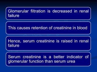 Glomerular filtration is decreased in renal
failure
This causes retention of creatinine in blood
Hence, serum creatinine is raised in renal
failure
Serum creatinine is a better indicator of
glomerular function than serum urea
 