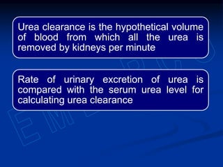 Urea clearance is the hypothetical volume
of blood from which all the urea is
removed by kidneys per minute
Rate of urinary excretion of urea is
compared with the serum urea level for
calculating urea clearance
 