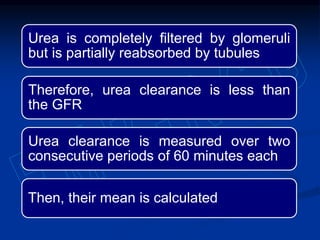 Urea is completely filtered by glomeruli
but is partially reabsorbed by tubules
Therefore, urea clearance is less than
the GFR
Urea clearance is measured over two
consecutive periods of 60 minutes each
Then, their mean is calculated
 