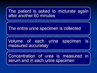 The patient is asked to micturate again
after another 60 minutes
The entire urine specimen is collected
Volume of each urine specimen is
measured accurately
Concentration of urea is measured in
serum and in each urine specimen
 